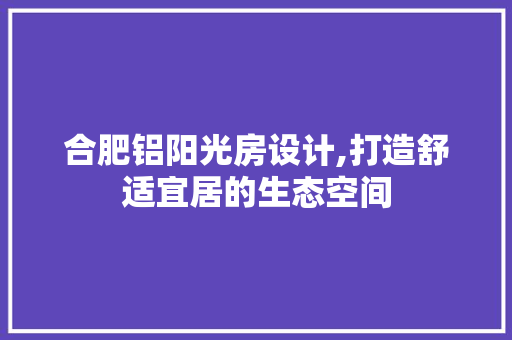 合肥铝阳光房设计,打造舒适宜居的生态空间