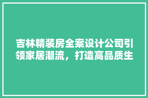 吉林精装房全案设计公司引领家居潮流，打造高品质生活空间