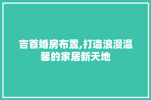 吉首婚房布置,打造浪漫温馨的家居新天地