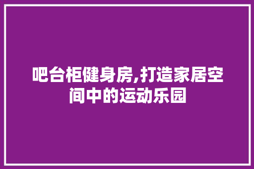 吧台柜健身房,打造家居空间中的运动乐园