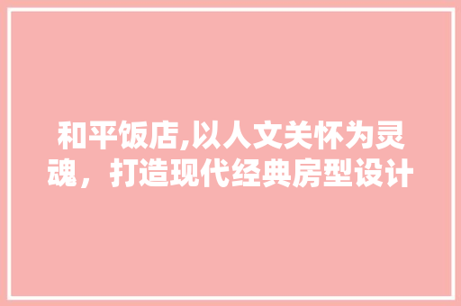 和平饭店,以人文关怀为灵魂，打造现代经典房型设计