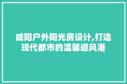 咸阳户外阳光房设计,打造现代都市的温馨避风港