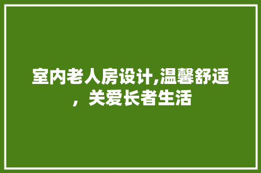 室内老人房设计,温馨舒适，关爱长者生活