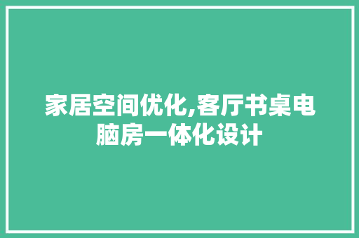 家居空间优化,客厅书桌电脑房一体化设计