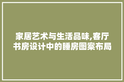 家居艺术与生活品味,客厅书房设计中的睡房图案布局