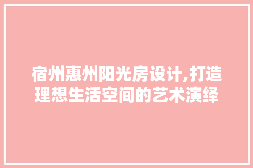 宿州惠州阳光房设计,打造理想生活空间的艺术演绎