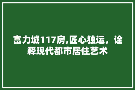 富力城117房,匠心独运，诠释现代都市居住艺术