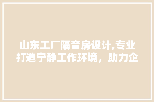 山东工厂隔音房设计,专业打造宁静工作环境，助力企业发展