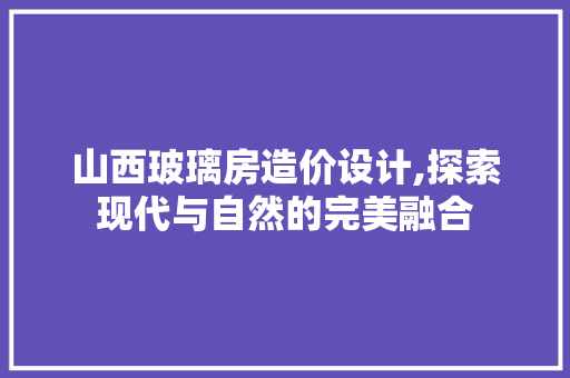 山西玻璃房造价设计,探索现代与自然的完美融合