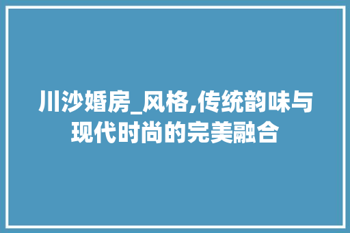 川沙婚房_风格,传统韵味与现代时尚的完美融合