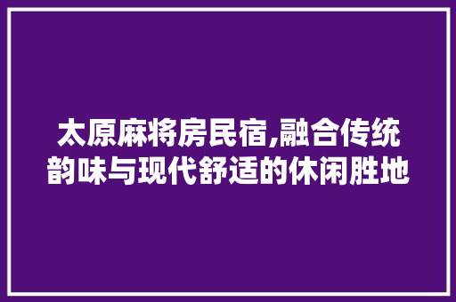 太原麻将房民宿,融合传统韵味与现代舒适的休闲胜地