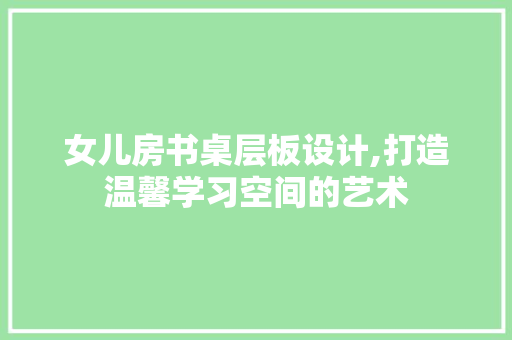 女儿房书桌层板设计,打造温馨学习空间的艺术