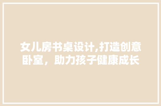 女儿房书桌设计,打造创意卧室，助力孩子健康成长
