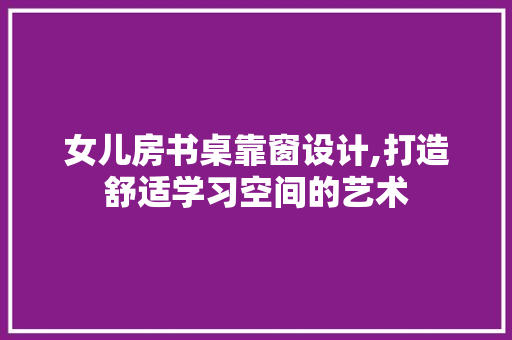 女儿房书桌靠窗设计,打造舒适学习空间的艺术