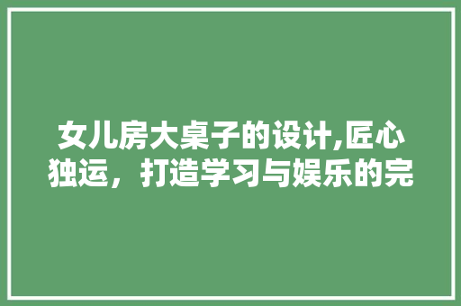 女儿房大桌子的设计,匠心独运，打造学习与娱乐的完美空间