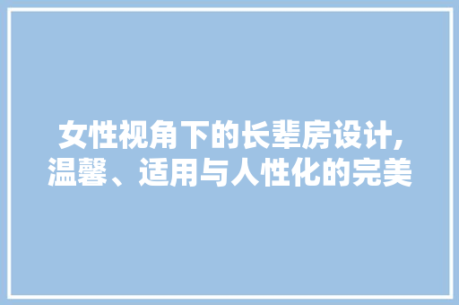 女性视角下的长辈房设计,温馨、适用与人性化的完美融合