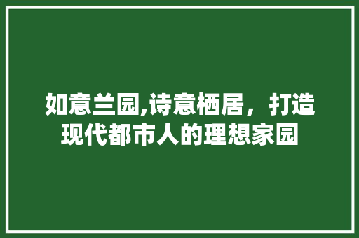 如意兰园,诗意栖居，打造现代都市人的理想家园