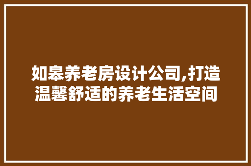 如皋养老房设计公司,打造温馨舒适的养老生活空间