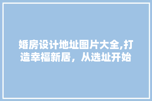 婚房设计地址图片大全,打造幸福新居，从选址开始