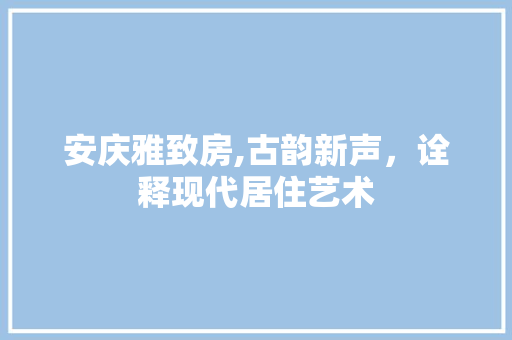 安庆雅致房,古韵新声，诠释现代居住艺术