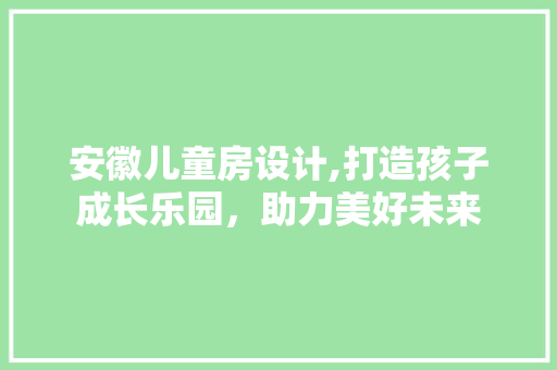 安徽儿童房设计,打造孩子成长乐园，助力美好未来