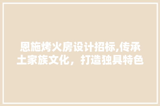 恩施烤火房设计招标,传承土家族文化，打造独具特色的民族建筑