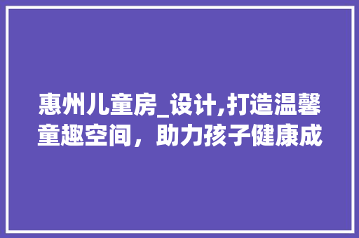 惠州儿童房_设计,打造温馨童趣空间，助力孩子健康成长