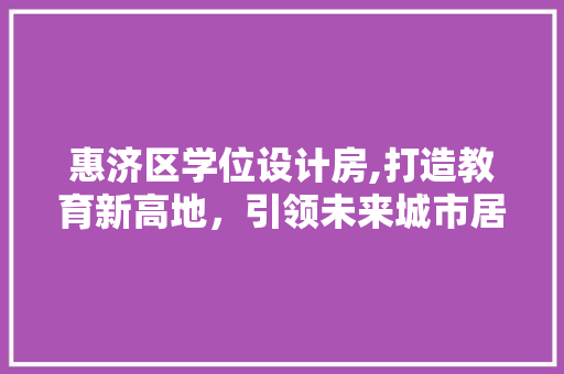 惠济区学位设计房,打造教育新高地，引领未来城市居住新潮流