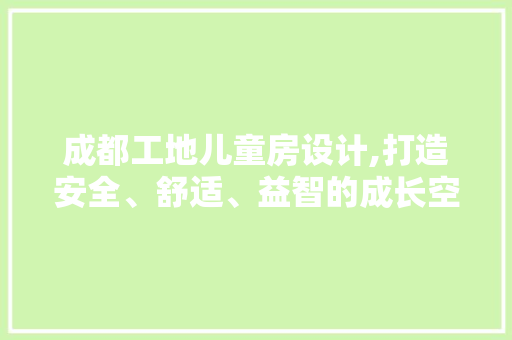 成都工地儿童房设计,打造安全、舒适、益智的成长空间