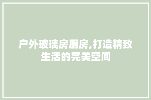 户外玻璃房厨房,打造精致生活的完美空间