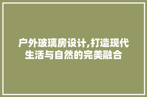 户外玻璃房设计,打造现代生活与自然的完美融合
