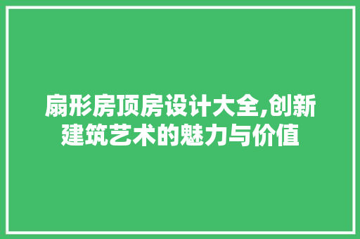 扇形房顶房设计大全,创新建筑艺术的魅力与价值