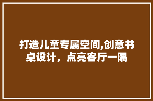 打造儿童专属空间,创意书桌设计，点亮客厅一隅