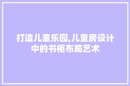 打造儿童乐园,儿童房设计中的书柜布局艺术
