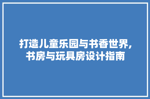 打造儿童乐园与书香世界,书房与玩具房设计指南