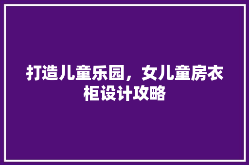 打造儿童乐园，女儿童房衣柜设计攻略