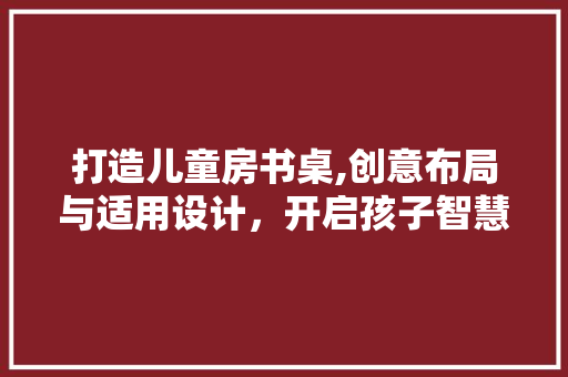 打造儿童房书桌,创意布局与适用设计，开启孩子智慧成长之路