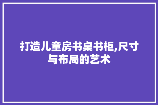 打造儿童房书桌书柜,尺寸与布局的艺术