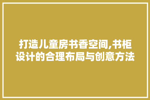 打造儿童房书香空间,书柜设计的合理布局与创意方法