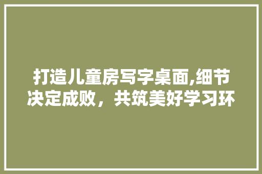 打造儿童房写字桌面,细节决定成败，共筑美好学习环境