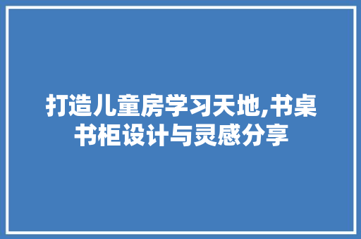 打造儿童房学习天地,书桌书柜设计与灵感分享