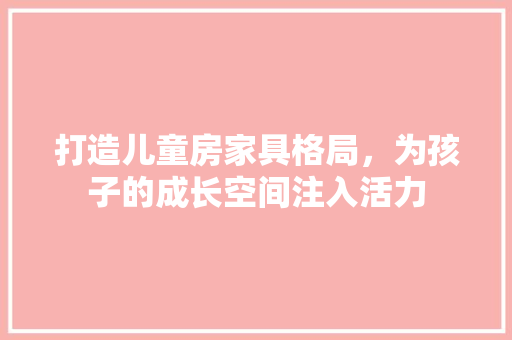 打造儿童房家具格局，为孩子的成长空间注入活力