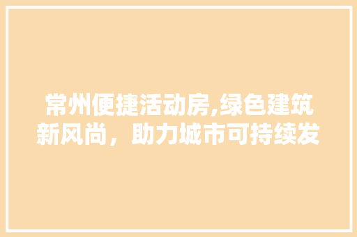常州便捷活动房,绿色建筑新风尚，助力城市可持续发展