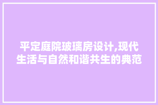 平定庭院玻璃房设计,现代生活与自然和谐共生的典范