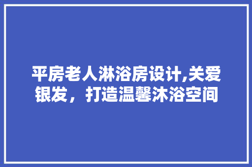 平房老人淋浴房设计,关爱银发，打造温馨沐浴空间