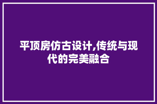 平顶房仿古设计,传统与现代的完美融合