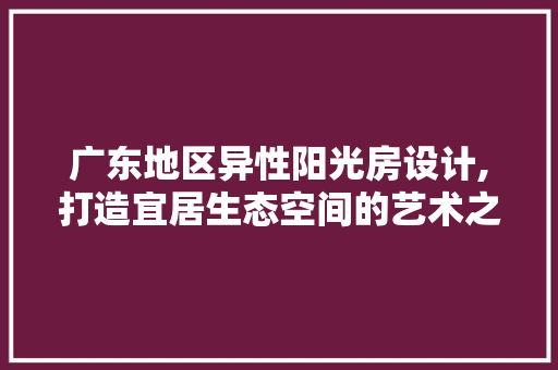 广东地区异性阳光房设计,打造宜居生态空间的艺术之旅