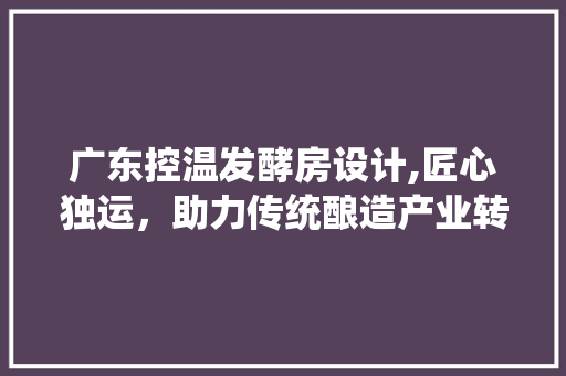 广东控温发酵房设计,匠心独运，助力传统酿造产业转型升级