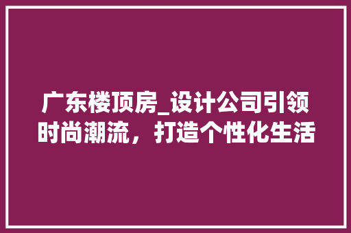 广东楼顶房_设计公司引领时尚潮流，打造个性化生活空间