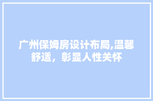 广州保姆房设计布局,温馨舒适，彰显人性关怀